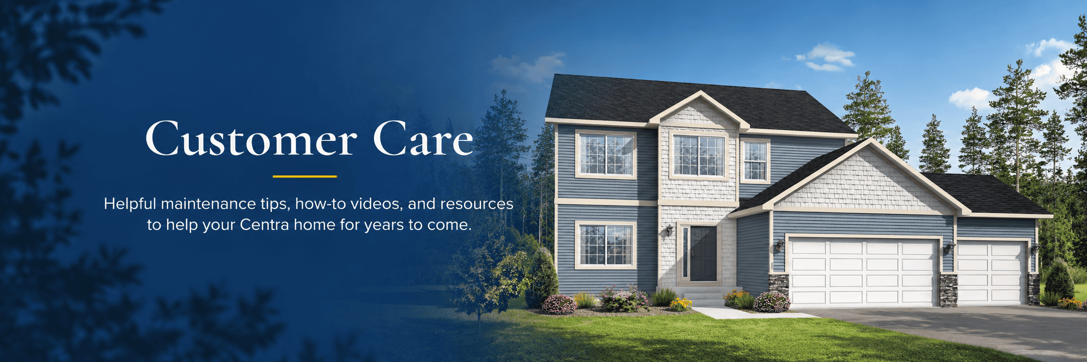 Customer Care: Helpful maintenance tips, how-to videos, and resources to help your Centra home for years to come.